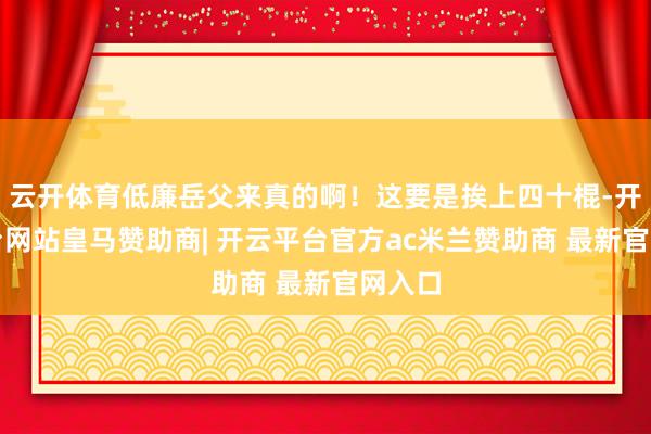 云开体育低廉岳父来真的啊！这要是挨上四十棍-开云平台网站皇马赞助商| 开云平台官方ac米兰赞助商 最新官网入口