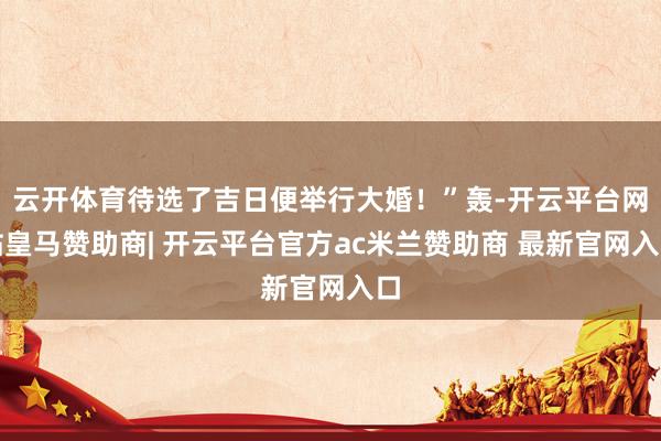 云开体育待选了吉日便举行大婚！”轰-开云平台网站皇马赞助商| 开云平台官方ac米兰赞助商 最新官网入口