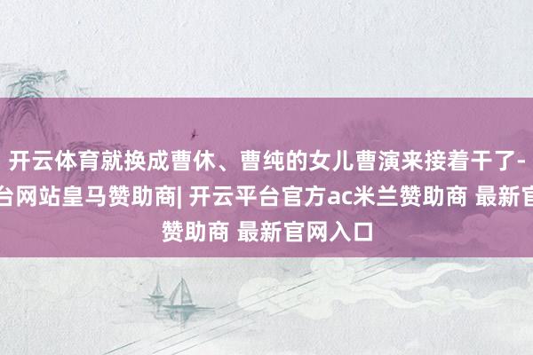 开云体育就换成曹休、曹纯的女儿曹演来接着干了-开云平台网站皇马赞助商| 开云平台官方ac米兰赞助商 最新官网入口