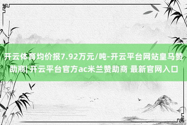 开云体育均价报7.92万元/吨-开云平台网站皇马赞助商| 开云平台官方ac米兰赞助商 最新官网入口