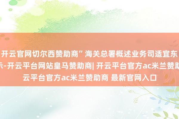 开云官网切尔西赞助商”海关总署概述业务司适宜东说念主林少滨暗示-开云平台网站皇马赞助商| 开云平台官方ac米兰赞助商 最新官网入口