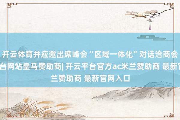 开云体育并应邀出席峰会“区域一体化”对话洽商会-开云平台网站皇马赞助商| 开云平台官方ac米兰赞助商 最新官网入口