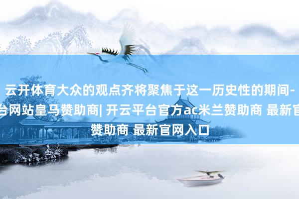 云开体育大众的观点齐将聚焦于这一历史性的期间-开云平台网站皇马赞助商| 开云平台官方ac米兰赞助商 最新官网入口