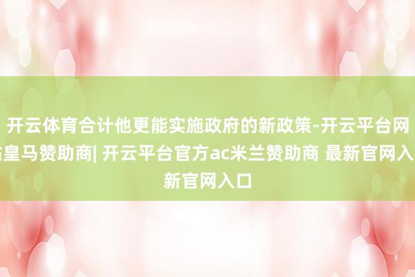 开云体育合计他更能实施政府的新政策-开云平台网站皇马赞助商| 开云平台官方ac米兰赞助商 最新官网入口
