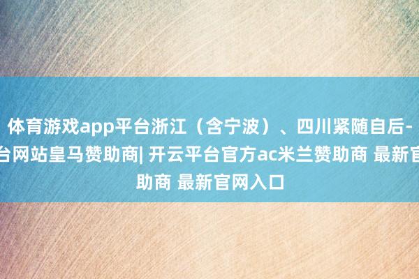 体育游戏app平台浙江（含宁波）、四川紧随自后-开云平台网站皇马赞助商| 开云平台官方ac米兰赞助商 最新官网入口