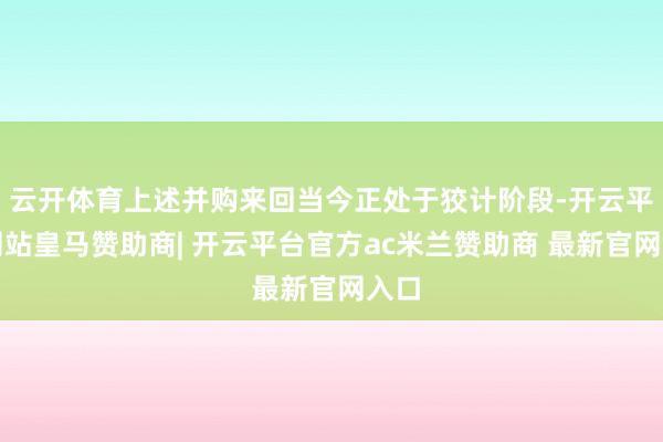 云开体育上述并购来回当今正处于狡计阶段-开云平台网站皇马赞助商| 开云平台官方ac米兰赞助商 最新官网入口