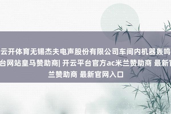 云开体育无锡杰夫电声股份有限公司车间内机器轰鸣-开云平台网站皇马赞助商| 开云平台官方ac米兰赞助商 最新官网入口