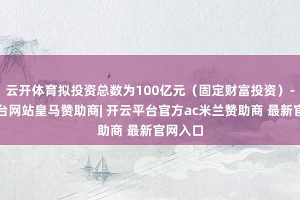 云开体育拟投资总数为100亿元（固定财富投资）-开云平台网站皇马赞助商| 开云平台官方ac米兰赞助商 最新官网入口