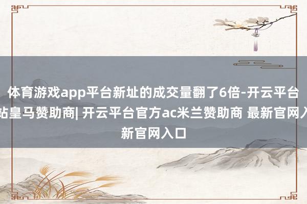体育游戏app平台新址的成交量翻了6倍-开云平台网站皇马赞助商| 开云平台官方ac米兰赞助商 最新官网入口