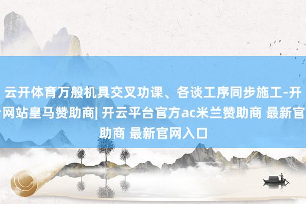 云开体育万般机具交叉功课、各谈工序同步施工-开云平台网站皇马赞助商| 开云平台官方ac米兰赞助商 最新官网入口