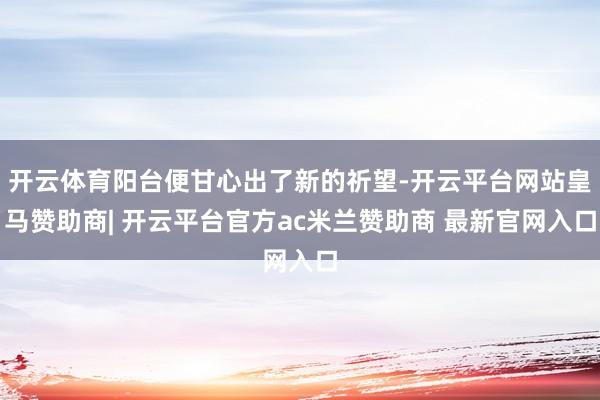开云体育阳台便甘心出了新的祈望-开云平台网站皇马赞助商| 开云平台官方ac米兰赞助商 最新官网入口