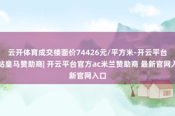 云开体育成交楼面价74426元/平方米-开云平台网站皇马赞助商| 开云平台官方ac米兰赞助商 最新官网入口