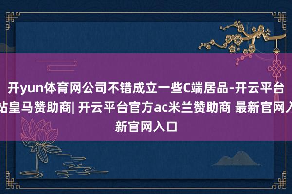 开yun体育网公司不错成立一些C端居品-开云平台网站皇马赞助商| 开云平台官方ac米兰赞助商 最新官网入口