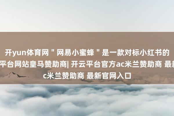 开yun体育网＂网易小蜜蜂＂是一款对标小红书的居品-开云平台网站皇马赞助商| 开云平台官方ac米兰赞助商 最新官网入口