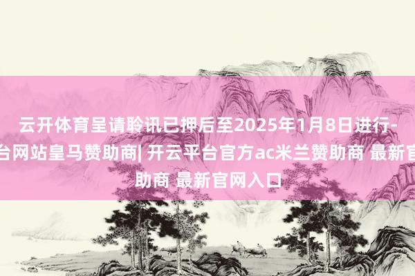 云开体育呈请聆讯已押后至2025年1月8日进行-开云平台网站皇马赞助商| 开云平台官方ac米兰赞助商 最新官网入口