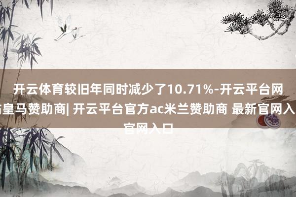 开云体育较旧年同时减少了10.71%-开云平台网站皇马赞助商| 开云平台官方ac米兰赞助商 最新官网入口