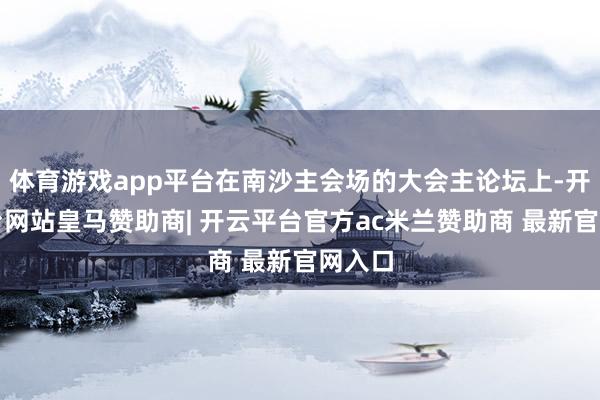 体育游戏app平台在南沙主会场的大会主论坛上-开云平台网站皇马赞助商| 开云平台官方ac米兰赞助商 最新官网入口