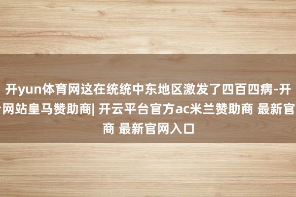 开yun体育网这在统统中东地区激发了四百四病-开云平台网站皇马赞助商| 开云平台官方ac米兰赞助商 最新官网入口