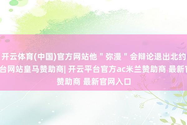 开云体育(中国)官方网站他＂弥漫＂会辩论退出北约-开云平台网站皇马赞助商| 开云平台官方ac米兰赞助商 最新官网入口