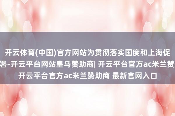 开云体育(中国)官方网站为贯彻落实国度和上海促进工作浮滥相干部署-开云平台网站皇马赞助商| 开云平台官方ac米兰赞助商 最新官网入口