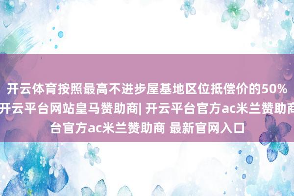 开云体育按照最高不进步屋基地区位抵偿价的50%给以货币抵偿-开云平台网站皇马赞助商| 开云平台官方ac米兰赞助商 最新官网入口