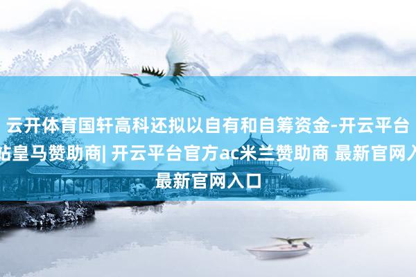 云开体育国轩高科还拟以自有和自筹资金-开云平台网站皇马赞助商| 开云平台官方ac米兰赞助商 最新官网入口