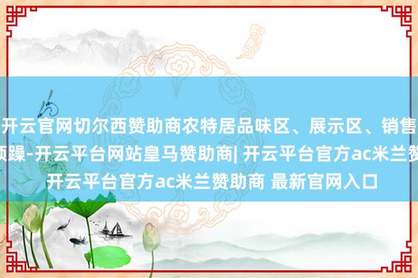 开云官网切尔西赞助商农特居品味区、展示区、销售区相似东说念主声烦躁-开云平台网站皇马赞助商| 开云平台官方ac米兰赞助商 最新官网入口