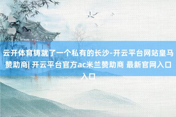 云开体育铸就了一个私有的长沙-开云平台网站皇马赞助商| 开云平台官方ac米兰赞助商 最新官网入口
