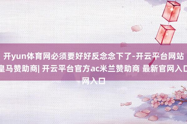 开yun体育网必须要好好反念念下了-开云平台网站皇马赞助商| 开云平台官方ac米兰赞助商 最新官网入口