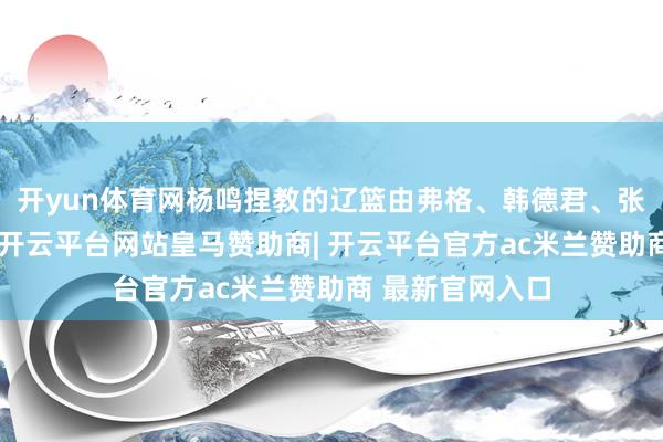 开yun体育网杨鸣捏教的辽篮由弗格、韩德君、张镇麟领衔出战-开云平台网站皇马赞助商| 开云平台官方ac米兰赞助商 最新官网入口