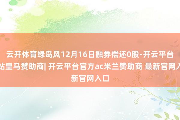 云开体育绿岛风12月16日融券偿还0股-开云平台网站皇马赞助商| 开云平台官方ac米兰赞助商 最新官网入口