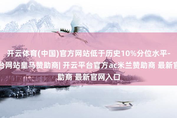 开云体育(中国)官方网站低于历史10%分位水平-开云平台网站皇马赞助商| 开云平台官方ac米兰赞助商 最新官网入口