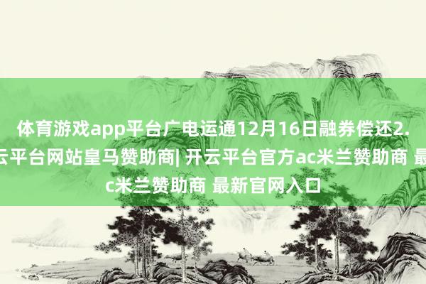 体育游戏app平台广电运通12月16日融券偿还2.35万股-开云平台网站皇马赞助商| 开云平台官方ac米兰赞助商 最新官网入口
