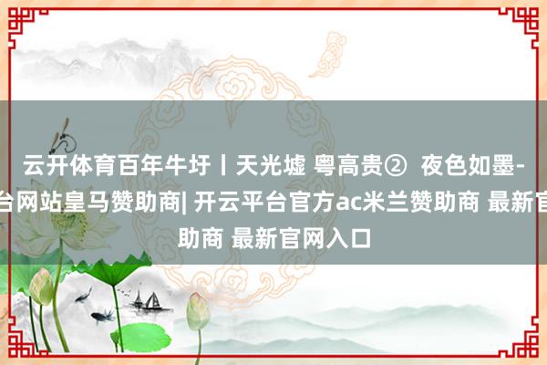 云开体育百年牛圩丨天光墟 粤高贵②  夜色如墨-开云平台网站皇马赞助商| 开云平台官方ac米兰赞助商 最新官网入口