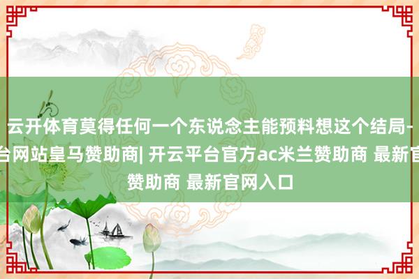 云开体育莫得任何一个东说念主能预料想这个结局-开云平台网站皇马赞助商| 开云平台官方ac米兰赞助商 最新官网入口