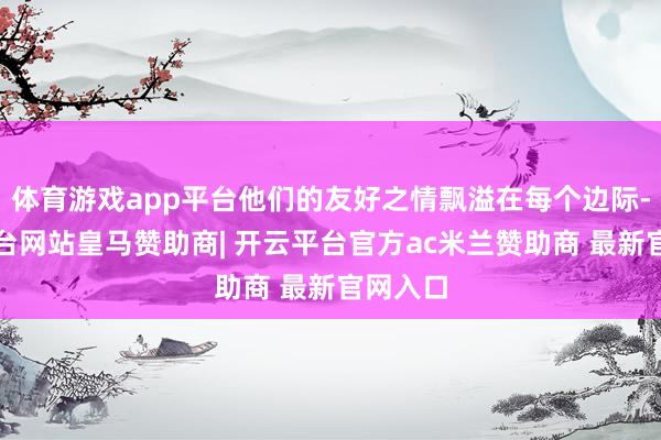 体育游戏app平台他们的友好之情飘溢在每个边际-开云平台网站皇马赞助商| 开云平台官方ac米兰赞助商 最新官网入口