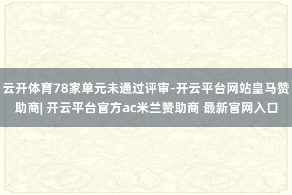 云开体育78家单元未通过评审-开云平台网站皇马赞助商| 开云平台官方ac米兰赞助商 最新官网入口