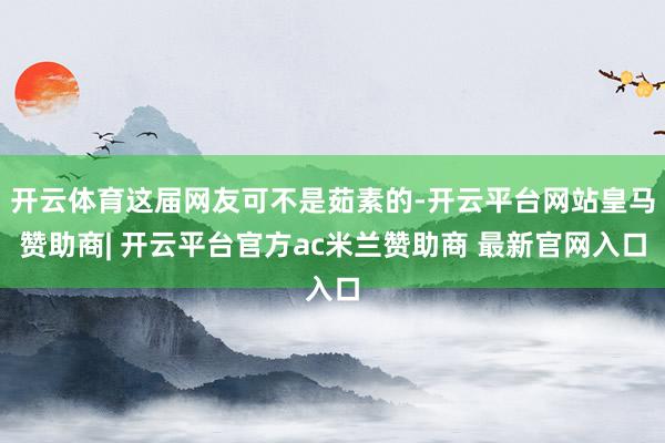 开云体育这届网友可不是茹素的-开云平台网站皇马赞助商| 开云平台官方ac米兰赞助商 最新官网入口