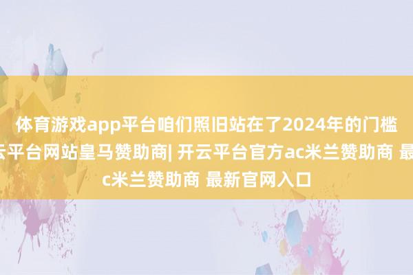 体育游戏app平台咱们照旧站在了2024年的门槛上回望-开云平台网站皇马赞助商| 开云平台官方ac米兰赞助商 最新官网入口