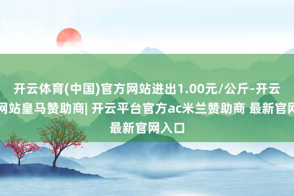 开云体育(中国)官方网站进出1.00元/公斤-开云平台网站皇马赞助商| 开云平台官方ac米兰赞助商 最新官网入口