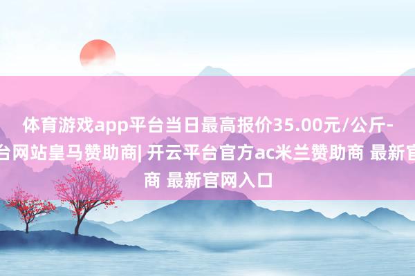 体育游戏app平台当日最高报价35.00元/公斤-开云平台网站皇马赞助商| 开云平台官方ac米兰赞助商 最新官网入口