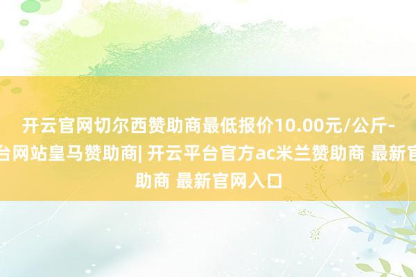 开云官网切尔西赞助商最低报价10.00元/公斤-开云平台网站皇马赞助商| 开云平台官方ac米兰赞助商 最新官网入口