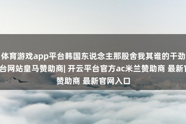 体育游戏app平台韩国东说念主那股舍我其谁的干劲-开云平台网站皇马赞助商| 开云平台官方ac米兰赞助商 最新官网入口