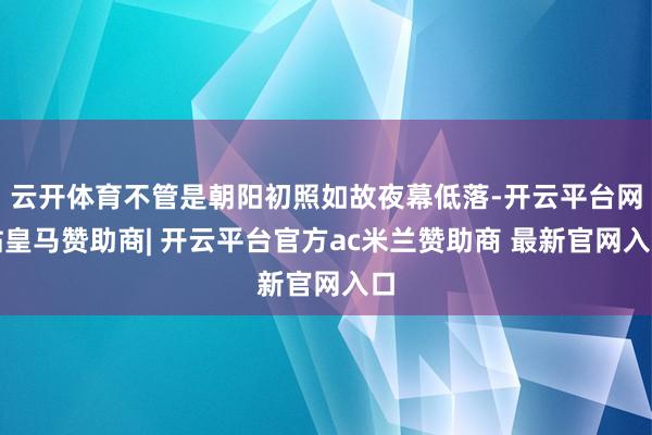 云开体育不管是朝阳初照如故夜幕低落-开云平台网站皇马赞助商| 开云平台官方ac米兰赞助商 最新官网入口