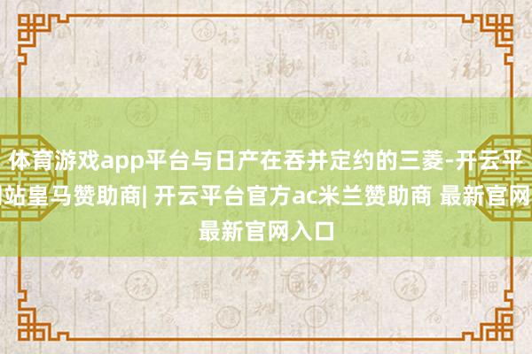 体育游戏app平台与日产在吞并定约的三菱-开云平台网站皇马赞助商| 开云平台官方ac米兰赞助商 最新官网入口