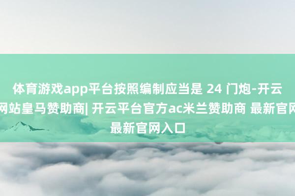 体育游戏app平台按照编制应当是 24 门炮-开云平台网站皇马赞助商| 开云平台官方ac米兰赞助商 最新官网入口