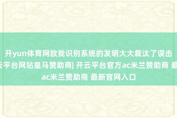 开yun体育网敌我识别系统的发明大大裁汰了误击的概率-开云平台网站皇马赞助商| 开云平台官方ac米兰赞助商 最新官网入口