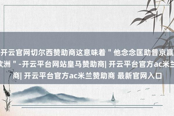 开云官网切尔西赞助商这意味着＂他念念匡助普京赢利以接济干戈并放松欧洲＂-开云平台网站皇马赞助商| 开云平台官方ac米兰赞助商 最新官网入口