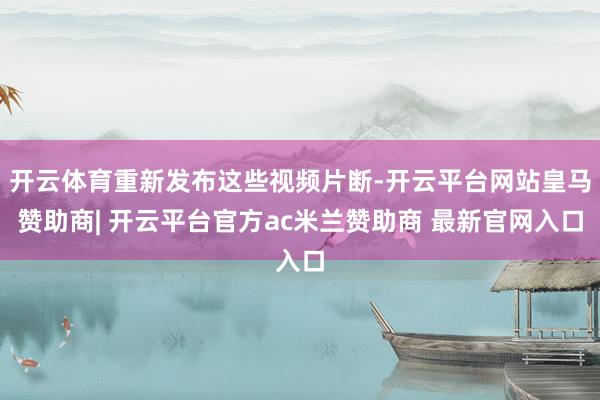 开云体育重新发布这些视频片断-开云平台网站皇马赞助商| 开云平台官方ac米兰赞助商 最新官网入口