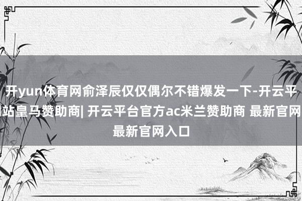 开yun体育网俞泽辰仅仅偶尔不错爆发一下-开云平台网站皇马赞助商| 开云平台官方ac米兰赞助商 最新官网入口